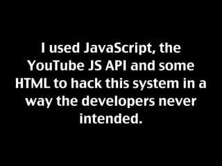I used JavaScript, the
 YouTube JS API and some
HTML to hack this system in a
 way the developers never
         intended.