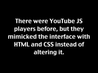 There were YouTube JS
 players before, but they
mimicked the interface with
 HTML and CSS instead of
        altering it.