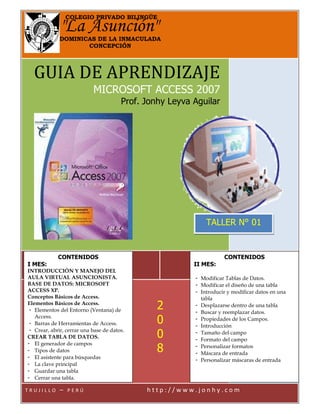 GUIA DE APRENDIZAJE
MICROSOFT ACCESS 2007
Prof. Jonhy Leyva Aguilar
T R U J I L L O – P E R Ú h t t p : / / w w w . j o n h y . c o m
"La Asunción"
COLEGIO PRIVADO BILINGÜE
DOMINICAS DE LA INMACULADA
CONCEPCIÓN
CONTENIDOS
I MES:
INTRODUCCIÓN Y MANEJO DEL
AULA VIRTUAL ASUNCIONISTA.
BASE DE DATOS: MICROSOFT
ACCESS XP.
Conceptos Básicos de Access.
Elementos Básicos de Access.
- Elementos del Entorno (Ventana) de
Access.
- Barras de Herramientas de Access.
- Crear, abrir, cerrar una base de datos.
CREAR TABLA DE DATOS.
- El generador de campos
- Tipos de datos
- El asistente para búsquedas
- La clave principal
- Guardar una tabla
- Cerrar una tabla.
CONTENIDOS
II MES:
- Modificar Tablas de Datos.
- Modificar el diseño de una tabla
- Introducir y modificar datos en una
tabla
- Desplazarse dentro de una tabla
- Buscar y reemplazar datos.
- Propiedades de los Campos.
- Introducción
- Tamaño del campo
- Formato del campo
- Personalizar formatos
- Máscara de entrada
- Personalizar máscaras de entrada
TALLER N° 01
2
0
0
8
 