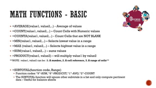  =AVERAGE(value1, value2,..) - Average of values
 =COUNT(value1, value2,..) – Count Cells with Numeric values
 =COUNTA(value1, value2,..) - Count Cells that are NOT BLANK
 =MIN(value1, value2,..) – Selects lowest value in a range
 =MAX (value1, value2,..) – Selects hightest value in a range
 =SUM(value1, value2,..) – sums values
 =PRODUCT(value1, value2) – will multiply value1 by value2
**NOTE : value1, value2 can be : 1. A number, 2. A cell reference, 3. A range of cells**
 =SUBTOTAL(function code, Range)
 Function codes:“9”-SUM,“6”-PRODCUT,“1”-AVG,“2”-COUNT
 The SUBTOTAL function will ignore other subtotals in a list and only compute pertinent
data – Useful for balance sheets
 