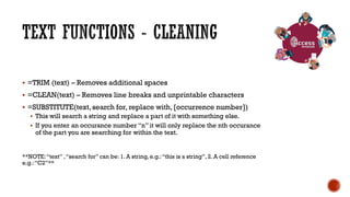  =TRIM (text) – Removes additional spaces
 =CLEAN(text) – Removes line breaks and unprintable characters
 =SUBSTITUTE(text, search for, replace with, [occurrence number])
 This will search a string and replace a part of it with something else.
 If you enter an occurance number “n” it will only replace the nth occurance
of the part you are searching for within the text.
**NOTE:“text” ,“search for” can be: 1. A string, e.g.:“this is a string”, 2. A cell reference
e.g.:“C2”**
 
