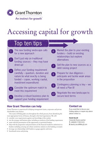 Accessing capital for growth
          Top ten tips
     1
           The new funding landscape calls                              6
                                                                              Market the plan to your existing
           for a new approach                                                 funders – build on existing
                                                                              relationships but explore
           Don’t just rely on traditional
     2                                                                        alternatives
           funding sources – they may have
           dried up!                                                    7
                                                                              Sell the plan to new sources as a
                                                                              debt raising project
     3
           Define your funding requirement
           carefully – quantum, duration and                            8
                                                                              Prepare for due diligence –
           nature (ie what exactly is being                                   anticipate and tackle weak areas
           funded – capex, working capital,                                   in the proposition
           investment expenditure)
                                                                        9     Contingency planning is key – we
     4
           Consider the optimum match to                                      all need a Plan B!
           meet this requirement
                                                                       10
                                                                              Negotiate the new landscape to
     5
           Develop a robust business plan to                                  secure best terms
           support your funding requirement

How Grant Thornton can help                                                                Contact us
Grant Thornton is experienced in helping management teams, corporates and private          If you would like to discuss your
shareholders raise finance.                                                                funding options or require any advice
   Our teams will help guide you throughout the whole process, from identifying the        please contact us.
most appropriate forms of finance, through to the final negotiations. We will:
•	 consider your requirements against our knowledge of the market                          David Ascott
•	 test the strategy and business plan, including an analysis of the funding requirement   Corporate finance partner
•	 assist with the presentation of the opportunity to potential funders                    T +44(0)20 7728 2315
•	 help with the preparation and presentation of the financial model for submission to     E david.p.ascott@uk.gt.com
   funders including carrying out robust sensitivity analysis on the banking covenants
•	 leverage our relationships with funders to gauge appetite and terms
•	 benchmark terms and pricing
 