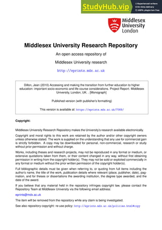 Middlesex University Research Repository
An open access repository of
Middlesex University research
❤tt♣✿✴✴❡♣r✐♥ts✳♠❞①✳❛❝✳✉❦
Dillon, Jean (2010) Accessing and making the transition from further education to higher
education: important socio-economic and life course considerations. Project Report. Middlesex
University, London, UK. . [Monograph]
Published version (with publisher’s formatting)
This version is available at: ❤tt♣s✿✴✴❡♣r✐♥ts✳♠❞①✳❛❝✳✉❦✴✼✵✻✾✴
Copyright:
Middlesex University Research Repository makes the University’s research available electronically.
Copyright and moral rights to this work are retained by the author and/or other copyright owners
unless otherwise stated. The work is supplied on the understanding that any use for commercial gain
is strictly forbidden. A copy may be downloaded for personal, non-commercial, research or study
without prior permission and without charge.
Works, including theses and research projects, may not be reproduced in any format or medium, or
extensive quotations taken from them, or their content changed in any way, without first obtaining
permission in writing from the copyright holder(s). They may not be sold or exploited commercially in
any format or medium without the prior written permission of the copyright holder(s).
Full bibliographic details must be given when referring to, or quoting from full items including the
author’s name, the title of the work, publication details where relevant (place, publisher, date), pag-
ination, and for theses or dissertations the awarding institution, the degree type awarded, and the
date of the award.
If you believe that any material held in the repository infringes copyright law, please contact the
Repository Team at Middlesex University via the following email address:
eprints@mdx.ac.uk
The item will be removed from the repository while any claim is being investigated.
See also repository copyright: re-use policy: ❤tt♣✿✴✴❡♣r✐♥ts✳♠❞①✳❛❝✳✉❦✴♣♦❧✐❝✐❡s✳❤t♠❧★❝♦♣②
 