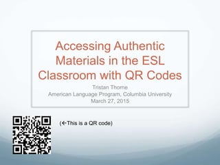 Accessing Authentic
Materials in the ESL
Classroom with QR Codes
Tristan Thorne
American Language Program, Columbia University
March 27, 2015
(This is a QR code)
 