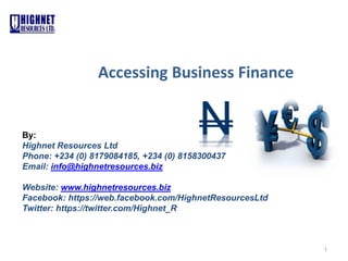 1
Accessing Business Finance
By:
Highnet Resources Ltd
Phone: +234 (0) 8179084185, +234 (0) 8158300437
Email: info@highnetresources.biz
Website: www.highnetresources.biz
Facebook: https://web.facebook.com/HighnetResourcesLtd
Twitter: https://twitter.com/Highnet_R
N
 