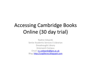 Accessing Cambridge Books Online (30 day trial) Nadine Edwards Senior Academic Services E-Librarian Dreadnought Library Greenwich Campus Email: n.c.edwards@gre.ac.uk Blog: http://uoglibrary.blogspot.com 
