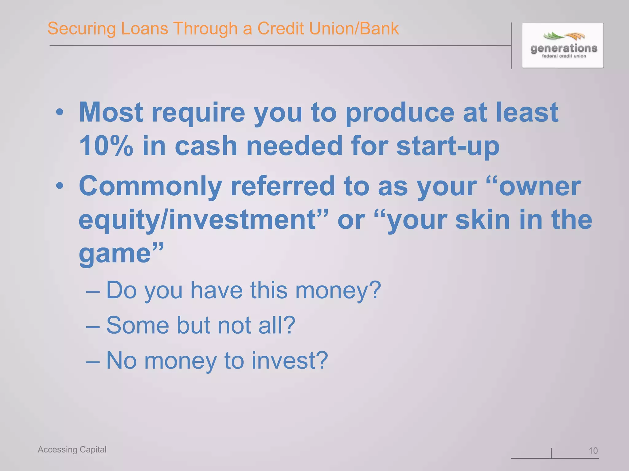 Securing Loans Through a Credit Union/Bank
• Most require you to produce at least
10% in cash needed for start-up
• Commonly referred to as your “owner
equity/investment” or “your skin in the
game”
– Do you have this money?
– Some but not all?
– No money to invest?
10Accessing Capital
 