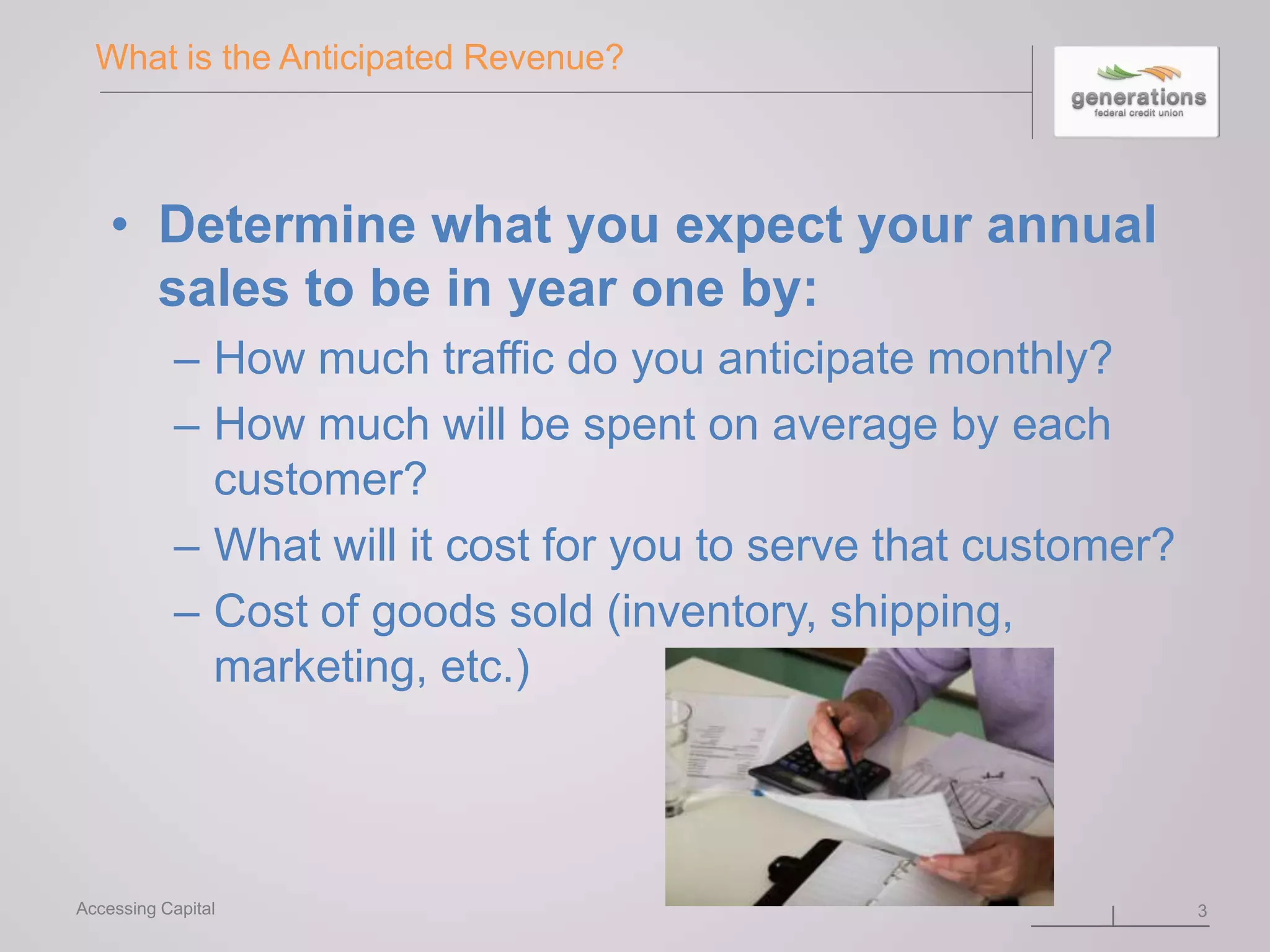 What is the Anticipated Revenue?
• Determine what you expect your annual
sales to be in year one by:
– How much traffic do you anticipate monthly?
– How much will be spent on average by each
customer?
– What will it cost for you to serve that customer?
– Cost of goods sold (inventory, shipping,
marketing, etc.)
3Accessing Capital
 
