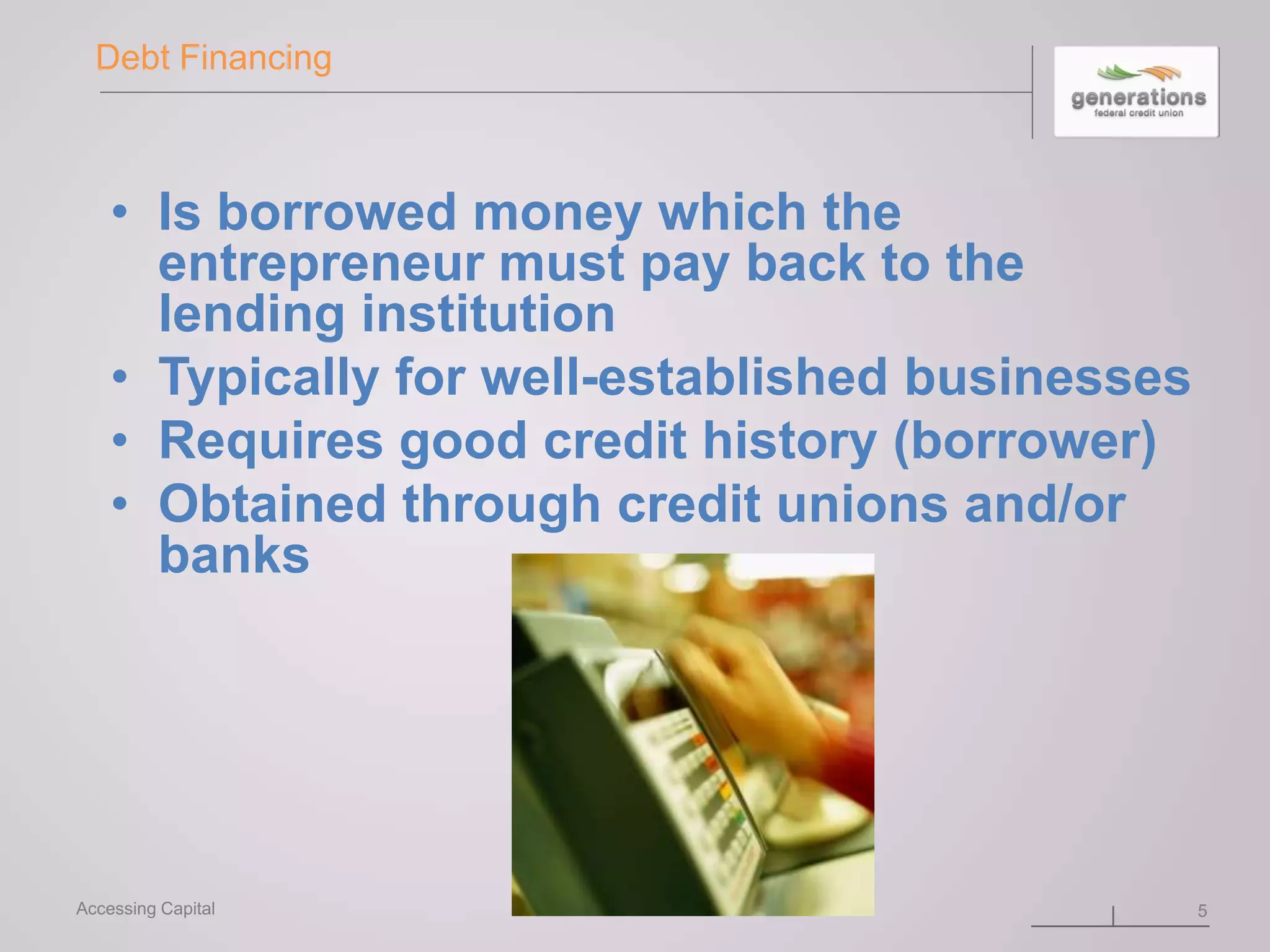 Debt Financing
• Is borrowed money which the
entrepreneur must pay back to the
lending institution
• Typically for well-established businesses
• Requires good credit history (borrower)
• Obtained through credit unions and/or
banks
5Accessing Capital
 