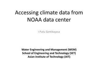 Accessing climate data from 
NOAA data center 
I Putu Santikayasa 
Water Engineering and Management (WEM) 
School of Engineering and Technology (SET) 
Asian institute of Technology (AIT) 
 