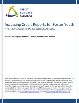 Accessing Credit Reports for Foster Youth
A REFERENCE GUIDE FOR CHILD WELFARE AGENCIES
By Staci GoldbergBelle and Sarah Chenven, Credit Builders Alliance

Credit Builders Alliance (CBA) is an innovative, nonprofit social enterprise that empowers a diverse network of
nonprofits and public entities to help low- and moderate-income individuals and families build strong credit
and other financial assets. CBA’s theory of change is that building credit is a critical part of the asset building
pathway to improved financial stability. With demonstrated expertise in supporting over 300 member
nonprofits and government agencies to access electronic credit reports for financial counseling, responsibly
report credit data, and increase organizational impact, CBA also provides innovative training and technical
assistance to organizations so they may better serve their communities in this changing credit economy. For
more information, visit www.creditbuildersalliance.org or contact programs@creditbuildersalliance.org.

 