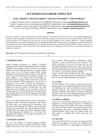 IJRET: International Journal of Research in Engineering and Technology eISSN: 2319-1163 | pISSN: 2321-7308
_______________________________________________________________________________________
Volume: 02 Issue: 12 | Dec-2013, Available @ http://www.ijret.org 589
ACCESSING DATABASE USING NLP
Pooja A.Dhomne1
, Sheetal R.Gajbhiye2
, Tejaswini S.Warambhe3
, Vaishali B.Bhagat4
1
Student, Computer Science and Engineering, SRMCEW, Maharashtra, India, poojadhomne@yahoo.com
2
Student, Computer Science and Engineering, SRMCEW, Maharashtra, India, rsheetalgajbhiye@gmail.com
3
Student, Computer Science and Engineering, SRMCEW, Maharashtra, India, tejaswiniwarambhe@gmail.com
4
Lecturer, Information Technology, SRMCEW, Maharashtra, India, bhagat.vaishali14@yahoo.in
Abstract
Generally, computer system is handled by the English language only. But the person who is unaware of the English language and
structure of query language cannot handle the system. This paper proposed a new approach for accessing the database easily without
knowing English. So, the database is accessed with the help of natural languages such as Hindi, Marathi etc. Natural language
processing (NLP) is the study of mathematical and computational modeling of various aspects of language and the development of
a wide range of systems. Natural Language Processing holds great promise for making computer interfaces that are easier to use
for people, since people will be able to talk to the computer in their own language, rather than learn a specialized language of
computer commands.
Keywords: NLP, Mathematical modeling, Computational modeling.
--------------------------------------------------------------------***----------------------------------------------------------------------
1. INTRODUCTION
Natural language processing is a branch of artificial
intelligence which includes Information Retrieval, Machine
Translation and Language Analysis. The goal of accessing
database by natural language processor is to make dataset
access easier for the common people. While natural
language may be the easiest symbol system to learn and use,
it has proved to be the hardest to a computer to master. To
access database a user must have the knowledge of
Structured Query Language (SQL). Only those users who
have the knowledge of these languages can access data or
information. So in order to access the information, a
graphical user interface is used which requires some basic
training for using this system. In India, there are many
people who know English but are not fluent enough to
formulate queries in it. With the help of this interface an end
user can query the system in natural languages like English,
Hindi and Marathi etc., and can see the result in the same
language.
We are also adding Hindi thesaurus with this application.
Thesaurus is such a tool which is important to the country
like India where a very large fraction of population is not
convenient with language like English and consequently
does not have access to the vast store of information that is
available. More over Hindi is the official language of India.
For Hindi language, the alphabet set is very large. Most
importantly this alphabet set and shape characteristics are
utilized in the development.
2. EXISTING SYSTEM
The very first attempts at Natural Language database
interfaces are just as old as any other NLP research. In fact
database NLP may be one of the most successes in NLP
since it began. Asking question to databases in natural
languages is very convenient and easy method of data
access, especially for the users who does not have any
knowledge of database queries such as SQL. The success in
this area is partly because of the real-world benefits that can
come from only NLP system and partly because NLP works
very well in a single-database domain. Databases
Usually provide small enough domains that ambiguity
problems in natural language can be resolved successfully.
Here are some examples of database NLP systems:
2.1 LUNAR
LUNAR (Woods, 1973) involved a system that answered
questions about rock samples brought back from the moon.
Two databases were used, the chemical analyses and the
literature references. The program used an Augmented
Transition Network (ATN) parser and Woods' Procedural
Semantics. The system was informally demonstrated at the
Second Annual Lunar Science Conference in 1971.
2.2 LlFER / LADDER
It was one of the first good database NLP systems. It was
designed as a natural language interface to a database of
information about US Navy ships. This system, as described
in a paper by Hendrix (1978), used a semantic grammar to
parse questions and query a distributed database. The
LIFERILADDER system could only support simple one-
table queries or multiple table queries with easy join
conditions.
2.3 CHAT-80
The system CHAT-80 [5] is one of the most referenced NLP
systems in the eighties. The system was implemented in
Prolog. The CHAT-80 was a quite impressive, efficient and
 