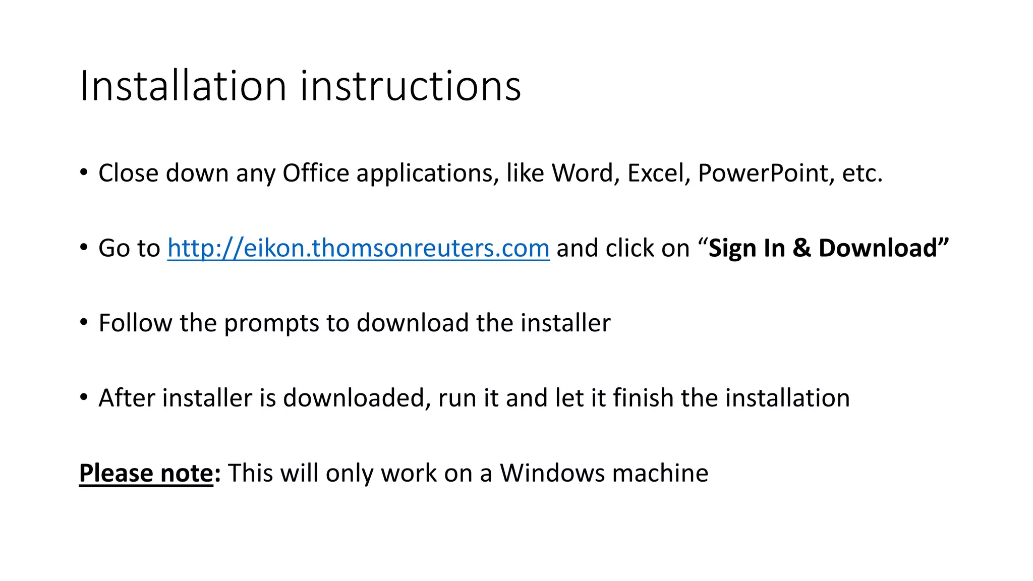 Installation instructions
• Close down any Office applications, like Word, Excel, PowerPoint, etc.
• Go to http://eikon.thomsonreuters.com and click on “Sign In & Download”
• Follow the prompts to download the installer
• After installer is downloaded, run it and let it finish the installation
Please note: This will only work on a Windows machine
 