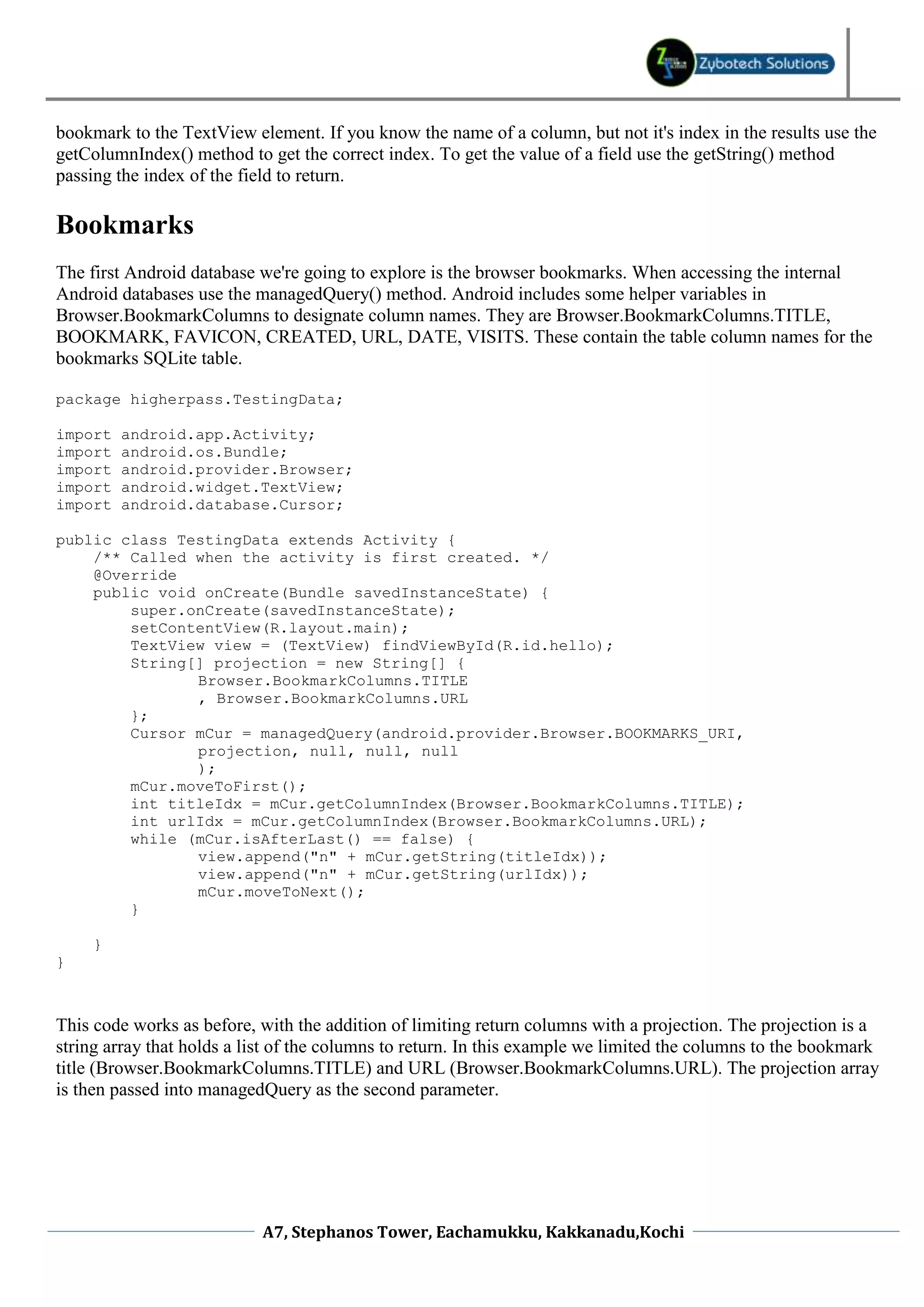 bookmark to the TextView element. If you know the name of a column, but not it's index in the results use the
getColumnIndex() method to get the correct index. To get the value of a field use the getString() method
passing the index of the field to return.

Bookmarks
The first Android database we're going to explore is the browser bookmarks. When accessing the internal
Android databases use the managedQuery() method. Android includes some helper variables in
Browser.BookmarkColumns to designate column names. They are Browser.BookmarkColumns.TITLE,
BOOKMARK, FAVICON, CREATED, URL, DATE, VISITS. These contain the table column names for the
bookmarks SQLite table.

package higherpass.TestingData;

import   android.app.Activity;
import   android.os.Bundle;
import   android.provider.Browser;
import   android.widget.TextView;
import   android.database.Cursor;

public class TestingData extends Activity {
    /** Called when the activity is first created. */
    @Override
    public void onCreate(Bundle savedInstanceState) {
        super.onCreate(savedInstanceState);
        setContentView(R.layout.main);
        TextView view = (TextView) findViewById(R.id.hello);
        String[] projection = new String[] {
               Browser.BookmarkColumns.TITLE
               , Browser.BookmarkColumns.URL
        };
        Cursor mCur = managedQuery(android.provider.Browser.BOOKMARKS_URI,
               projection, null, null, null
               );
        mCur.moveToFirst();
        int titleIdx = mCur.getColumnIndex(Browser.BookmarkColumns.TITLE);
        int urlIdx = mCur.getColumnIndex(Browser.BookmarkColumns.URL);
        while (mCur.isAfterLast() == false) {
               view.append("n" + mCur.getString(titleIdx));
               view.append("n" + mCur.getString(urlIdx));
               mCur.moveToNext();
        }

     }
}



This code works as before, with the addition of limiting return columns with a projection. The projection is a
string array that holds a list of the columns to return. In this example we limited the columns to the bookmark
title (Browser.BookmarkColumns.TITLE) and URL (Browser.BookmarkColumns.URL). The projection array
is then passed into managedQuery as the second parameter.




                           A7, Stephanos Tower, Eachamukku, Kakkanadu,Kochi
 