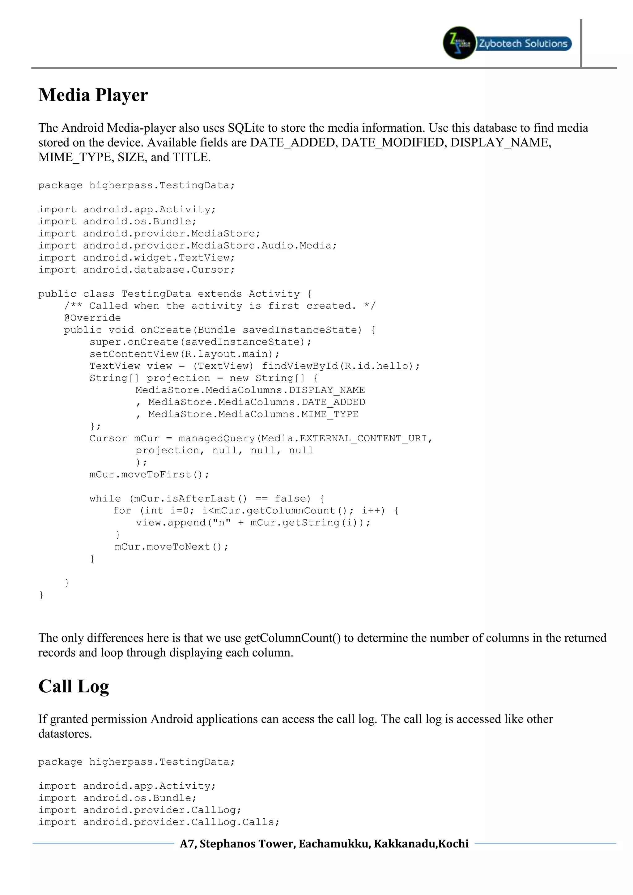 Media Player
The Android Media-player also uses SQLite to store the media information. Use this database to find media
stored on the device. Available fields are DATE_ADDED, DATE_MODIFIED, DISPLAY_NAME,
MIME_TYPE, SIZE, and TITLE.

package higherpass.TestingData;

import   android.app.Activity;
import   android.os.Bundle;
import   android.provider.MediaStore;
import   android.provider.MediaStore.Audio.Media;
import   android.widget.TextView;
import   android.database.Cursor;

public class TestingData extends Activity {
    /** Called when the activity is first created. */
    @Override
    public void onCreate(Bundle savedInstanceState) {
        super.onCreate(savedInstanceState);
        setContentView(R.layout.main);
        TextView view = (TextView) findViewById(R.id.hello);
        String[] projection = new String[] {
               MediaStore.MediaColumns.DISPLAY_NAME
               , MediaStore.MediaColumns.DATE_ADDED
               , MediaStore.MediaColumns.MIME_TYPE
        };
        Cursor mCur = managedQuery(Media.EXTERNAL_CONTENT_URI,
               projection, null, null, null
               );
        mCur.moveToFirst();

          while (mCur.isAfterLast() == false) {
              for (int i=0; i<mCur.getColumnCount(); i++) {
                  view.append("n" + mCur.getString(i));
              }
              mCur.moveToNext();
          }

     }
}



The only differences here is that we use getColumnCount() to determine the number of columns in the returned
records and loop through displaying each column.

Call Log
If granted permission Android applications can access the call log. The call log is accessed like other
datastores.

package higherpass.TestingData;

import   android.app.Activity;
import   android.os.Bundle;
import   android.provider.CallLog;
import   android.provider.CallLog.Calls;

                            A7, Stephanos Tower, Eachamukku, Kakkanadu,Kochi
 