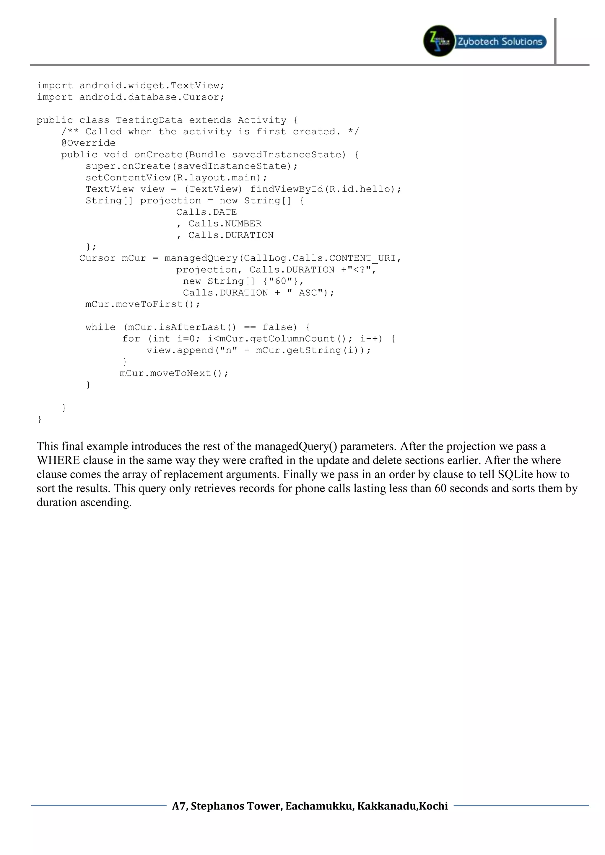 import android.widget.TextView;
import android.database.Cursor;

public class TestingData extends Activity {
    /** Called when the activity is first created. */
    @Override
    public void onCreate(Bundle savedInstanceState) {
        super.onCreate(savedInstanceState);
        setContentView(R.layout.main);
        TextView view = (TextView) findViewById(R.id.hello);
        String[] projection = new String[] {
                       Calls.DATE
                       , Calls.NUMBER
                       , Calls.DURATION
        };
       Cursor mCur = managedQuery(CallLog.Calls.CONTENT_URI,
                       projection, Calls.DURATION +"<?",
                        new String[] {"60"},
                        Calls.DURATION + " ASC");
        mCur.moveToFirst();

          while (mCur.isAfterLast() == false) {
                for (int i=0; i<mCur.getColumnCount(); i++) {
                    view.append("n" + mCur.getString(i));
                }
                mCur.moveToNext();
          }

     }
}

This final example introduces the rest of the managedQuery() parameters. After the projection we pass a
WHERE clause in the same way they were crafted in the update and delete sections earlier. After the where
clause comes the array of replacement arguments. Finally we pass in an order by clause to tell SQLite how to
sort the results. This query only retrieves records for phone calls lasting less than 60 seconds and sorts them by
duration ascending.




                            A7, Stephanos Tower, Eachamukku, Kakkanadu,Kochi
 