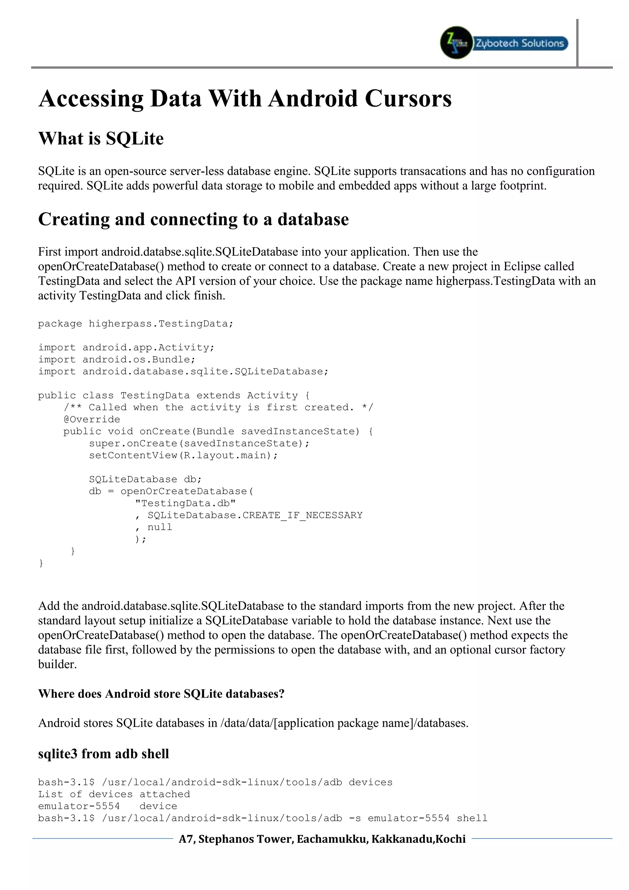 Accessing Data With Android Cursors
What is SQLite
SQLite is an open-source server-less database engine. SQLite supports transacations and has no configuration
required. SQLite adds powerful data storage to mobile and embedded apps without a large footprint.

Creating and connecting to a database
First import android.databse.sqlite.SQLiteDatabase into your application. Then use the
openOrCreateDatabase() method to create or connect to a database. Create a new project in Eclipse called
TestingData and select the API version of your choice. Use the package name higherpass.TestingData with an
activity TestingData and click finish.

package higherpass.TestingData;

import android.app.Activity;
import android.os.Bundle;
import android.database.sqlite.SQLiteDatabase;

public class TestingData extends Activity {
    /** Called when the activity is first created. */
    @Override
    public void onCreate(Bundle savedInstanceState) {
        super.onCreate(savedInstanceState);
        setContentView(R.layout.main);

          SQLiteDatabase db;
          db = openOrCreateDatabase(
                 "TestingData.db"
                 , SQLiteDatabase.CREATE_IF_NECESSARY
                 , null
                 );
      }
}



Add the android.database.sqlite.SQLiteDatabase to the standard imports from the new project. After the
standard layout setup initialize a SQLiteDatabase variable to hold the database instance. Next use the
openOrCreateDatabase() method to open the database. The openOrCreateDatabase() method expects the
database file first, followed by the permissions to open the database with, and an optional cursor factory
builder.

Where does Android store SQLite databases?

Android stores SQLite databases in /data/data/[application package name]/databases.

sqlite3 from adb shell
bash-3.1$ /usr/local/android-sdk-linux/tools/adb devices
List of devices attached
emulator-5554   device
bash-3.1$ /usr/local/android-sdk-linux/tools/adb -s emulator-5554 shell

                            A7, Stephanos Tower, Eachamukku, Kakkanadu,Kochi
 