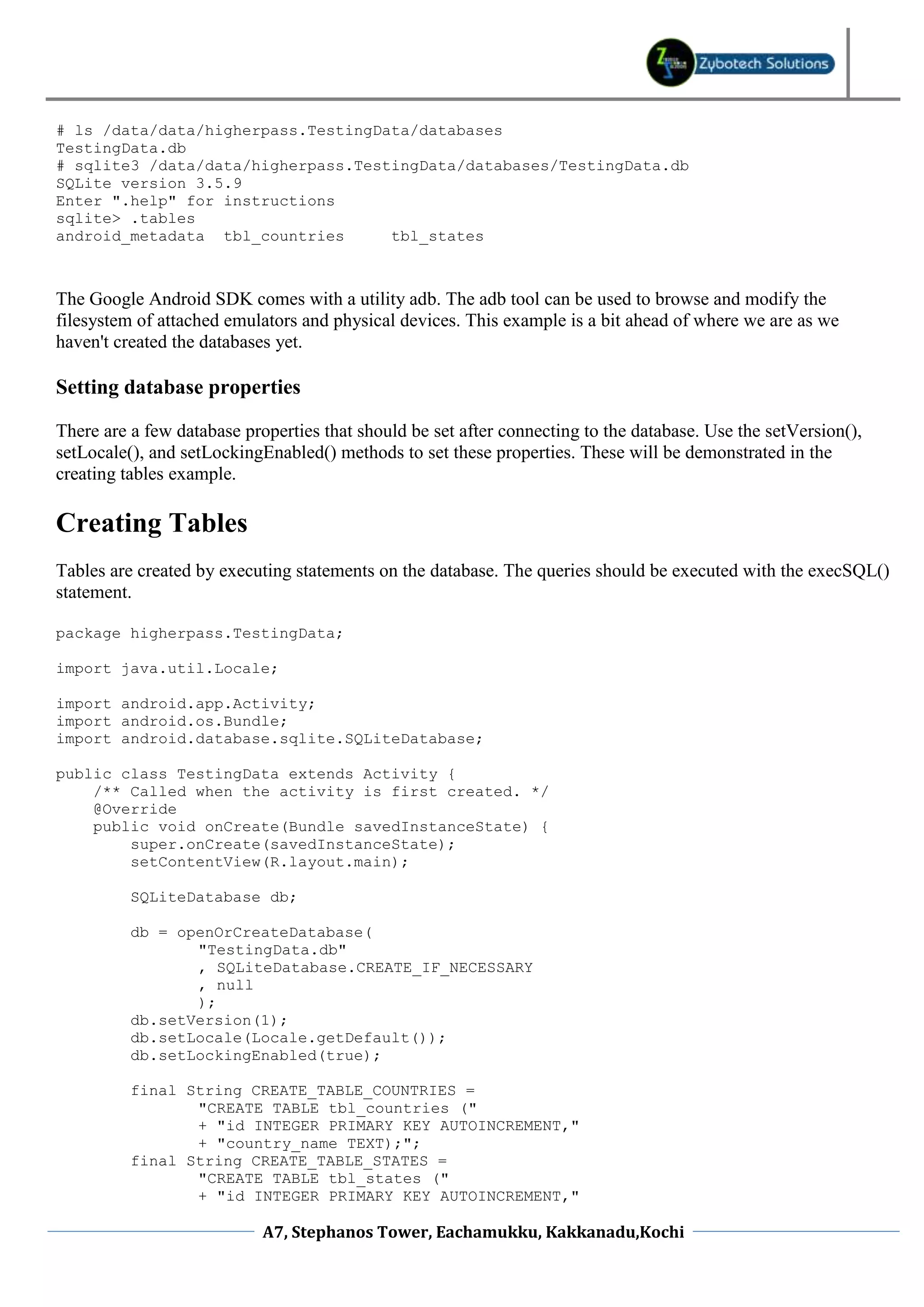 # ls /data/data/higherpass.TestingData/databases
TestingData.db
# sqlite3 /data/data/higherpass.TestingData/databases/TestingData.db
SQLite version 3.5.9
Enter ".help" for instructions
sqlite> .tables
android_metadata tbl_countries      tbl_states



The Google Android SDK comes with a utility adb. The adb tool can be used to browse and modify the
filesystem of attached emulators and physical devices. This example is a bit ahead of where we are as we
haven't created the databases yet.

Setting database properties

There are a few database properties that should be set after connecting to the database. Use the setVersion(),
setLocale(), and setLockingEnabled() methods to set these properties. These will be demonstrated in the
creating tables example.

Creating Tables
Tables are created by executing statements on the database. The queries should be executed with the execSQL()
statement.

package higherpass.TestingData;

import java.util.Locale;

import android.app.Activity;
import android.os.Bundle;
import android.database.sqlite.SQLiteDatabase;

public class TestingData extends Activity {
    /** Called when the activity is first created. */
    @Override
    public void onCreate(Bundle savedInstanceState) {
        super.onCreate(savedInstanceState);
        setContentView(R.layout.main);

          SQLiteDatabase db;

          db = openOrCreateDatabase(
                 "TestingData.db"
                 , SQLiteDatabase.CREATE_IF_NECESSARY
                 , null
                 );
          db.setVersion(1);
          db.setLocale(Locale.getDefault());
          db.setLockingEnabled(true);

          final String CREATE_TABLE_COUNTRIES =
                 "CREATE TABLE tbl_countries ("
                 + "id INTEGER PRIMARY KEY AUTOINCREMENT,"
                 + "country_name TEXT);";
          final String CREATE_TABLE_STATES =
                 "CREATE TABLE tbl_states ("
                 + "id INTEGER PRIMARY KEY AUTOINCREMENT,"

                            A7, Stephanos Tower, Eachamukku, Kakkanadu,Kochi
 