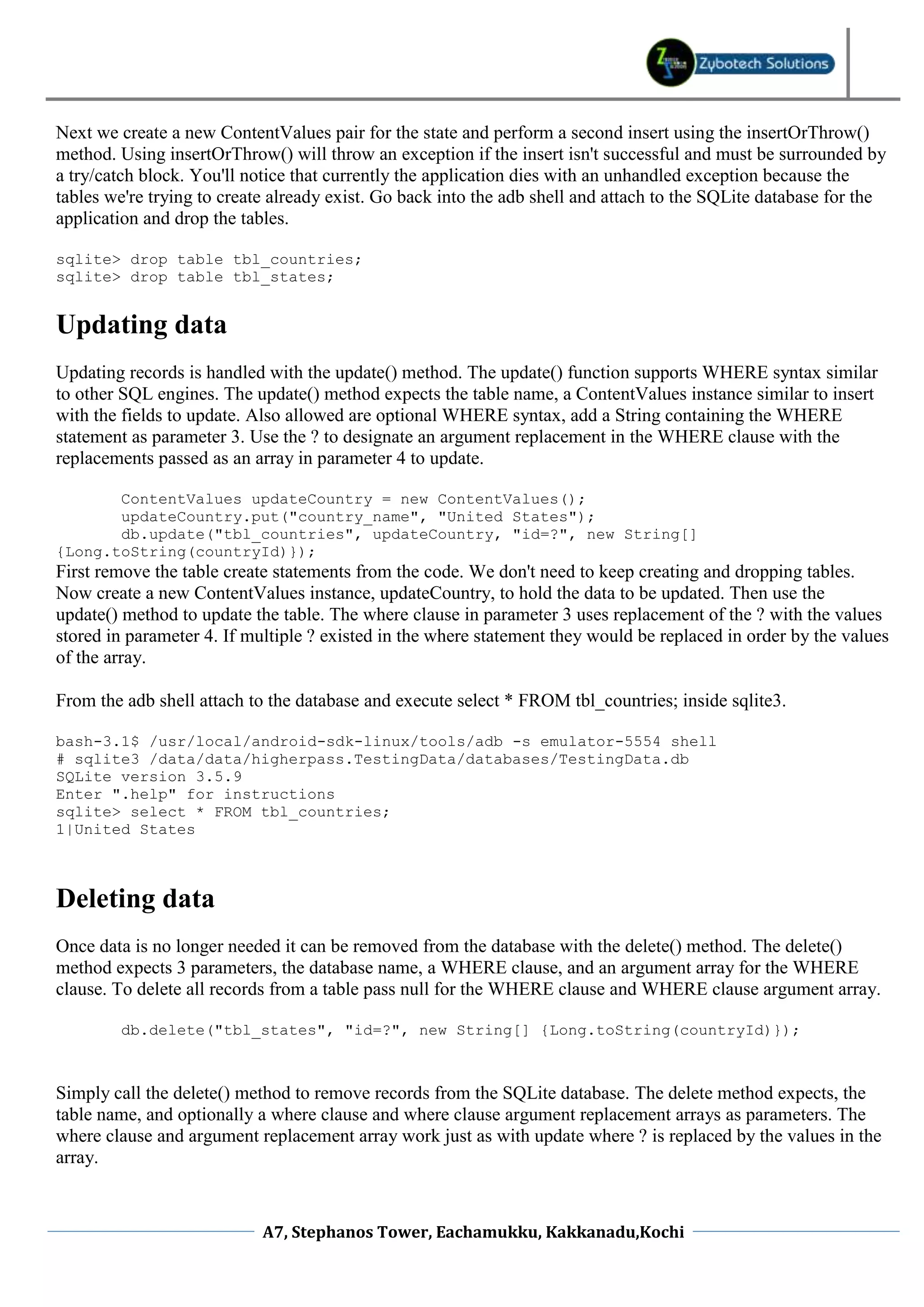 Next we create a new ContentValues pair for the state and perform a second insert using the insertOrThrow()
method. Using insertOrThrow() will throw an exception if the insert isn't successful and must be surrounded by
a try/catch block. You'll notice that currently the application dies with an unhandled exception because the
tables we're trying to create already exist. Go back into the adb shell and attach to the SQLite database for the
application and drop the tables.

sqlite> drop table tbl_countries;
sqlite> drop table tbl_states;


Updating data
Updating records is handled with the update() method. The update() function supports WHERE syntax similar
to other SQL engines. The update() method expects the table name, a ContentValues instance similar to insert
with the fields to update. Also allowed are optional WHERE syntax, add a String containing the WHERE
statement as parameter 3. Use the ? to designate an argument replacement in the WHERE clause with the
replacements passed as an array in parameter 4 to update.

       ContentValues updateCountry = new ContentValues();
       updateCountry.put("country_name", "United States");
       db.update("tbl_countries", updateCountry, "id=?", new String[]
{Long.toString(countryId)});
First remove the table create statements from the code. We don't need to keep creating and dropping tables.
Now create a new ContentValues instance, updateCountry, to hold the data to be updated. Then use the
update() method to update the table. The where clause in parameter 3 uses replacement of the ? with the values
stored in parameter 4. If multiple ? existed in the where statement they would be replaced in order by the values
of the array.

From the adb shell attach to the database and execute select * FROM tbl_countries; inside sqlite3.

bash-3.1$ /usr/local/android-sdk-linux/tools/adb -s emulator-5554 shell
# sqlite3 /data/data/higherpass.TestingData/databases/TestingData.db
SQLite version 3.5.9
Enter ".help" for instructions
sqlite> select * FROM tbl_countries;
1|United States



Deleting data
Once data is no longer needed it can be removed from the database with the delete() method. The delete()
method expects 3 parameters, the database name, a WHERE clause, and an argument array for the WHERE
clause. To delete all records from a table pass null for the WHERE clause and WHERE clause argument array.

        db.delete("tbl_states", "id=?", new String[] {Long.toString(countryId)});



Simply call the delete() method to remove records from the SQLite database. The delete method expects, the
table name, and optionally a where clause and where clause argument replacement arrays as parameters. The
where clause and argument replacement array work just as with update where ? is replaced by the values in the
array.



                            A7, Stephanos Tower, Eachamukku, Kakkanadu,Kochi
 