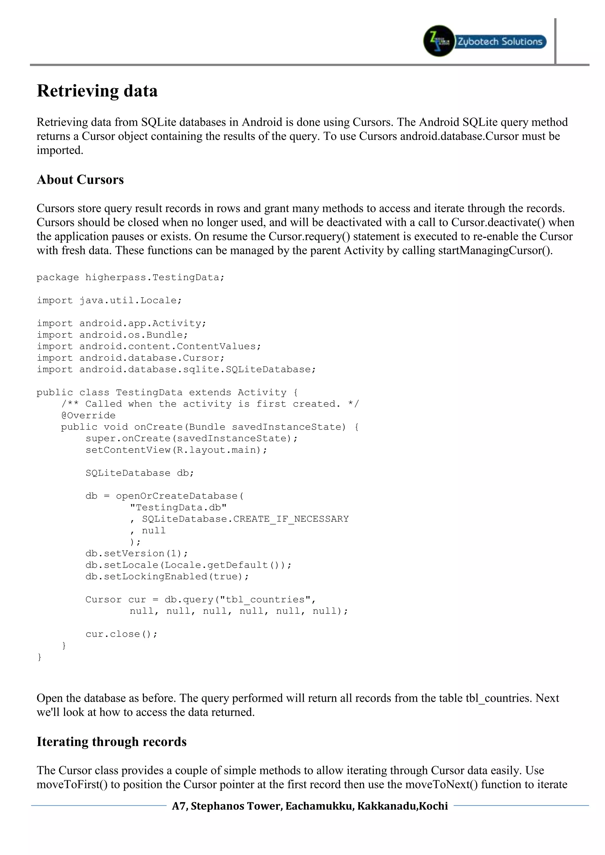 Retrieving data
Retrieving data from SQLite databases in Android is done using Cursors. The Android SQLite query method
returns a Cursor object containing the results of the query. To use Cursors android.database.Cursor must be
imported.

About Cursors

Cursors store query result records in rows and grant many methods to access and iterate through the records.
Cursors should be closed when no longer used, and will be deactivated with a call to Cursor.deactivate() when
the application pauses or exists. On resume the Cursor.requery() statement is executed to re-enable the Cursor
with fresh data. These functions can be managed by the parent Activity by calling startManagingCursor().

package higherpass.TestingData;

import java.util.Locale;

import   android.app.Activity;
import   android.os.Bundle;
import   android.content.ContentValues;
import   android.database.Cursor;
import   android.database.sqlite.SQLiteDatabase;

public class TestingData extends Activity {
    /** Called when the activity is first created. */
    @Override
    public void onCreate(Bundle savedInstanceState) {
        super.onCreate(savedInstanceState);
        setContentView(R.layout.main);

          SQLiteDatabase db;

          db = openOrCreateDatabase(
                 "TestingData.db"
                 , SQLiteDatabase.CREATE_IF_NECESSARY
                 , null
                 );
          db.setVersion(1);
          db.setLocale(Locale.getDefault());
          db.setLockingEnabled(true);

          Cursor cur = db.query("tbl_countries",
                 null, null, null, null, null, null);

          cur.close();
     }
}



Open the database as before. The query performed will return all records from the table tbl_countries. Next
we'll look at how to access the data returned.

Iterating through records

The Cursor class provides a couple of simple methods to allow iterating through Cursor data easily. Use
moveToFirst() to position the Cursor pointer at the first record then use the moveToNext() function to iterate
                            A7, Stephanos Tower, Eachamukku, Kakkanadu,Kochi
 