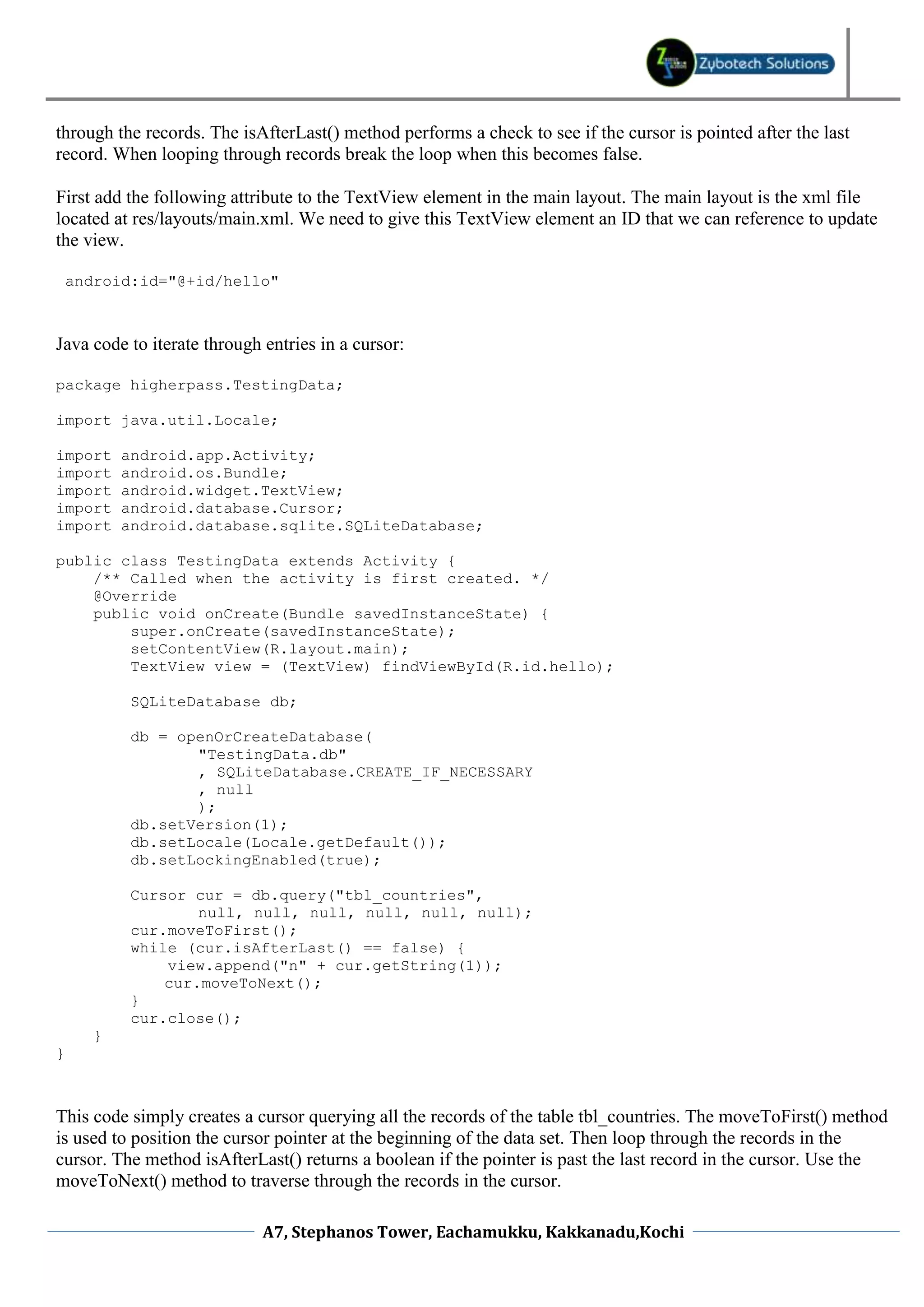 through the records. The isAfterLast() method performs a check to see if the cursor is pointed after the last
record. When looping through records break the loop when this becomes false.

First add the following attribute to the TextView element in the main layout. The main layout is the xml file
located at res/layouts/main.xml. We need to give this TextView element an ID that we can reference to update
the view.

    android:id="@+id/hello"



Java code to iterate through entries in a cursor:

package higherpass.TestingData;

import java.util.Locale;

import     android.app.Activity;
import     android.os.Bundle;
import     android.widget.TextView;
import     android.database.Cursor;
import     android.database.sqlite.SQLiteDatabase;

public class TestingData extends Activity {
    /** Called when the activity is first created. */
    @Override
    public void onCreate(Bundle savedInstanceState) {
        super.onCreate(savedInstanceState);
        setContentView(R.layout.main);
        TextView view = (TextView) findViewById(R.id.hello);

            SQLiteDatabase db;

            db = openOrCreateDatabase(
                   "TestingData.db"
                   , SQLiteDatabase.CREATE_IF_NECESSARY
                   , null
                   );
            db.setVersion(1);
            db.setLocale(Locale.getDefault());
            db.setLockingEnabled(true);

            Cursor cur = db.query("tbl_countries",
                    null, null, null, null, null, null);
            cur.moveToFirst();
            while (cur.isAfterLast() == false) {
                view.append("n" + cur.getString(1));
                cur.moveToNext();
            }
            cur.close();
       }
}



This code simply creates a cursor querying all the records of the table tbl_countries. The moveToFirst() method
is used to position the cursor pointer at the beginning of the data set. Then loop through the records in the
cursor. The method isAfterLast() returns a boolean if the pointer is past the last record in the cursor. Use the
moveToNext() method to traverse through the records in the cursor.

                             A7, Stephanos Tower, Eachamukku, Kakkanadu,Kochi
 