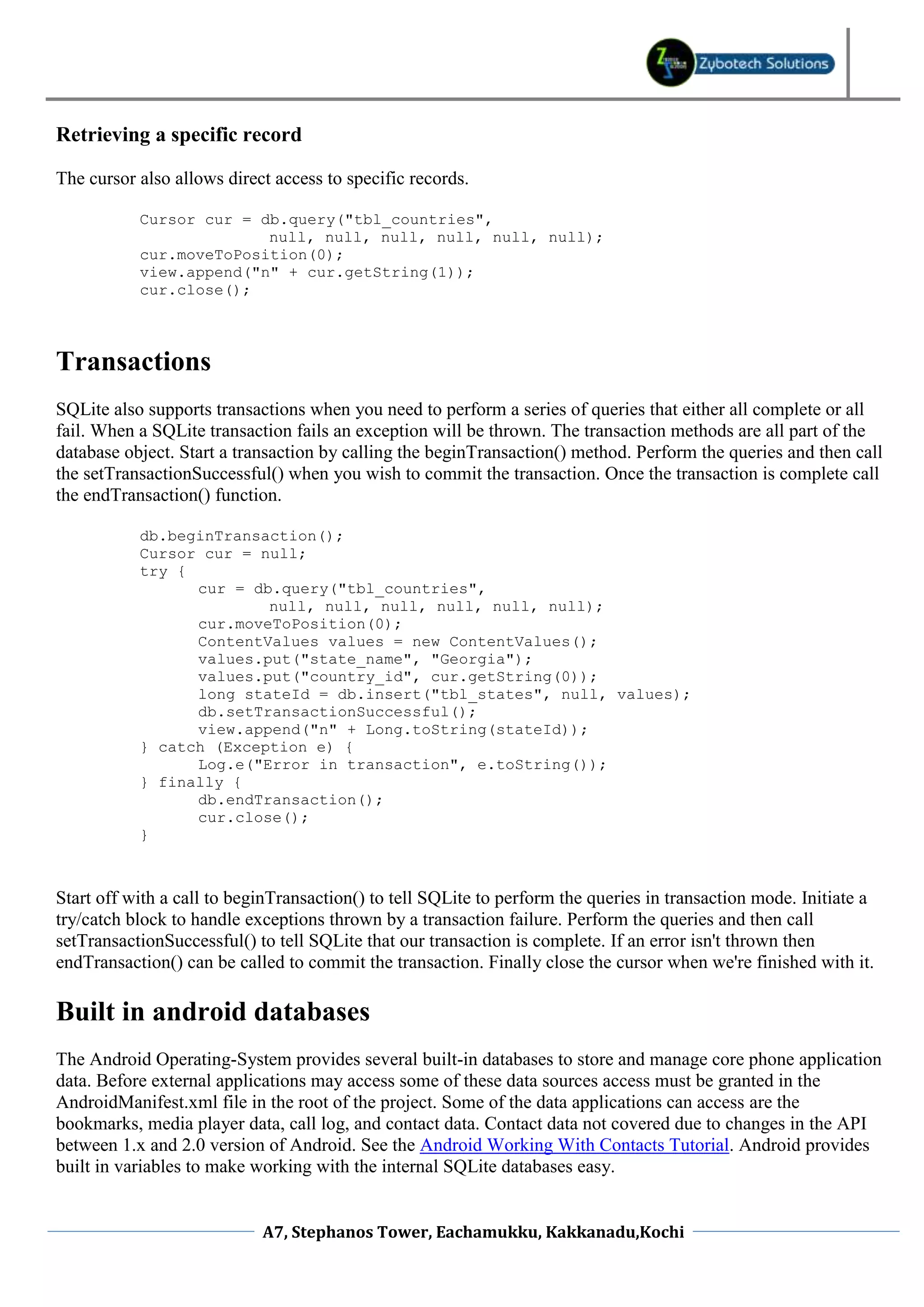Retrieving a specific record

The cursor also allows direct access to specific records.

           Cursor cur = db.query("tbl_countries",
                         null, null, null, null, null, null);
           cur.moveToPosition(0);
           view.append("n" + cur.getString(1));
           cur.close();



Transactions
SQLite also supports transactions when you need to perform a series of queries that either all complete or all
fail. When a SQLite transaction fails an exception will be thrown. The transaction methods are all part of the
database object. Start a transaction by calling the beginTransaction() method. Perform the queries and then call
the setTransactionSuccessful() when you wish to commit the transaction. Once the transaction is complete call
the endTransaction() function.

           db.beginTransaction();
           Cursor cur = null;
           try {
                 cur = db.query("tbl_countries",
                         null, null, null, null, null, null);
                 cur.moveToPosition(0);
                 ContentValues values = new ContentValues();
                 values.put("state_name", "Georgia");
                 values.put("country_id", cur.getString(0));
                 long stateId = db.insert("tbl_states", null, values);
                 db.setTransactionSuccessful();
                 view.append("n" + Long.toString(stateId));
           } catch (Exception e) {
                 Log.e("Error in transaction", e.toString());
           } finally {
                 db.endTransaction();
                 cur.close();
           }



Start off with a call to beginTransaction() to tell SQLite to perform the queries in transaction mode. Initiate a
try/catch block to handle exceptions thrown by a transaction failure. Perform the queries and then call
setTransactionSuccessful() to tell SQLite that our transaction is complete. If an error isn't thrown then
endTransaction() can be called to commit the transaction. Finally close the cursor when we're finished with it.

Built in android databases
The Android Operating-System provides several built-in databases to store and manage core phone application
data. Before external applications may access some of these data sources access must be granted in the
AndroidManifest.xml file in the root of the project. Some of the data applications can access are the
bookmarks, media player data, call log, and contact data. Contact data not covered due to changes in the API
between 1.x and 2.0 version of Android. See the Android Working With Contacts Tutorial. Android provides
built in variables to make working with the internal SQLite databases easy.


                            A7, Stephanos Tower, Eachamukku, Kakkanadu,Kochi
 