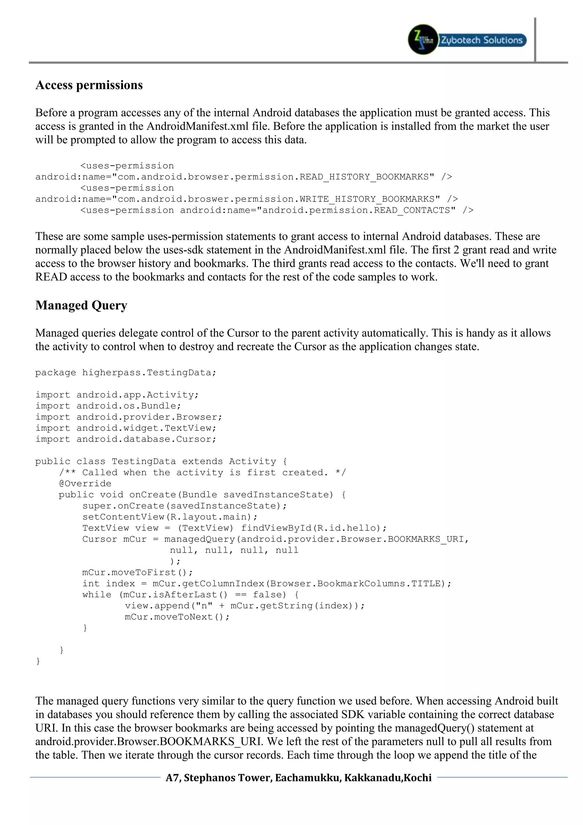 Access permissions

Before a program accesses any of the internal Android databases the application must be granted access. This
access is granted in the AndroidManifest.xml file. Before the application is installed from the market the user
will be prompted to allow the program to access this data.

        <uses-permission
android:name="com.android.browser.permission.READ_HISTORY_BOOKMARKS" />
        <uses-permission
android:name="com.android.broswer.permission.WRITE_HISTORY_BOOKMARKS" />
        <uses-permission android:name="android.permission.READ_CONTACTS" />

These are some sample uses-permission statements to grant access to internal Android databases. These are
normally placed below the uses-sdk statement in the AndroidManifest.xml file. The first 2 grant read and write
access to the browser history and bookmarks. The third grants read access to the contacts. We'll need to grant
READ access to the bookmarks and contacts for the rest of the code samples to work.

Managed Query

Managed queries delegate control of the Cursor to the parent activity automatically. This is handy as it allows
the activity to control when to destroy and recreate the Cursor as the application changes state.

package higherpass.TestingData;

import   android.app.Activity;
import   android.os.Bundle;
import   android.provider.Browser;
import   android.widget.TextView;
import   android.database.Cursor;

public class TestingData extends Activity {
    /** Called when the activity is first created. */
    @Override
    public void onCreate(Bundle savedInstanceState) {
        super.onCreate(savedInstanceState);
        setContentView(R.layout.main);
        TextView view = (TextView) findViewById(R.id.hello);
        Cursor mCur = managedQuery(android.provider.Browser.BOOKMARKS_URI,
                       null, null, null, null
                       );
        mCur.moveToFirst();
        int index = mCur.getColumnIndex(Browser.BookmarkColumns.TITLE);
        while (mCur.isAfterLast() == false) {
               view.append("n" + mCur.getString(index));
               mCur.moveToNext();
        }

     }
}



The managed query functions very similar to the query function we used before. When accessing Android built
in databases you should reference them by calling the associated SDK variable containing the correct database
URI. In this case the browser bookmarks are being accessed by pointing the managedQuery() statement at
android.provider.Browser.BOOKMARKS_URI. We left the rest of the parameters null to pull all results from
the table. Then we iterate through the cursor records. Each time through the loop we append the title of the
                            A7, Stephanos Tower, Eachamukku, Kakkanadu,Kochi
 