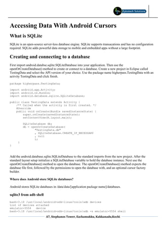 Accessing Data With Android Cursors
What is SQLite
SQLite is an open-source server-less database engine. SQLite supports transacations and has no configuration
required. SQLite adds powerful data storage to mobile and embedded apps without a large footprint.

Creating and connecting to a database
First import android.databse.sqlite.SQLiteDatabase into your application. Then use the
openOrCreateDatabase() method to create or connect to a database. Create a new project in Eclipse called
TestingData and select the API version of your choice. Use the package name higherpass.TestingData with an
activity TestingData and click finish.

package higherpass.TestingData;

import android.app.Activity;
import android.os.Bundle;
import android.database.sqlite.SQLiteDatabase;

public class TestingData extends Activity {
    /** Called when the activity is first created. */
    @Override
    public void onCreate(Bundle savedInstanceState) {
        super.onCreate(savedInstanceState);
        setContentView(R.layout.main);

          SQLiteDatabase db;
          db = openOrCreateDatabase(
                 "TestingData.db"
                 , SQLiteDatabase.CREATE_IF_NECESSARY
                 , null
                 );
      }
}



Add the android.database.sqlite.SQLiteDatabase to the standard imports from the new project. After the
standard layout setup initialize a SQLiteDatabase variable to hold the database instance. Next use the
openOrCreateDatabase() method to open the database. The openOrCreateDatabase() method expects the
database file first, followed by the permissions to open the database with, and an optional cursor factory
builder.

Where does Android store SQLite databases?

Android stores SQLite databases in /data/data/[application package name]/databases.

sqlite3 from adb shell
bash-3.1$ /usr/local/android-sdk-linux/tools/adb devices
List of devices attached
emulator-5554   device
bash-3.1$ /usr/local/android-sdk-linux/tools/adb -s emulator-5554 shell

                            A7, Stephanos Tower, Eachamukku, Kakkanadu,Kochi
 