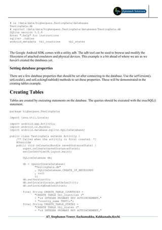 # ls /data/data/higherpass.TestingData/databases
TestingData.db
# sqlite3 /data/data/higherpass.TestingData/databases/TestingData.db
SQLite version 3.5.9
Enter ".help" for instructions
sqlite> .tables
android_metadata tbl_countries      tbl_states



The Google Android SDK comes with a utility adb. The adb tool can be used to browse and modify the
filesystem of attached emulators and physical devices. This example is a bit ahead of where we are as we
haven't created the databases yet.

Setting database properties

There are a few database properties that should be set after connecting to the database. Use the setVersion(),
setLocale(), and setLockingEnabled() methods to set these properties. These will be demonstrated in the
creating tables example.

Creating Tables
Tables are created by executing statements on the database. The queries should be executed with the execSQL()
statement.

package higherpass.TestingData;

import java.util.Locale;

import android.app.Activity;
import android.os.Bundle;
import android.database.sqlite.SQLiteDatabase;

public class TestingData extends Activity {
    /** Called when the activity is first created. */
    @Override
    public void onCreate(Bundle savedInstanceState) {
        super.onCreate(savedInstanceState);
        setContentView(R.layout.main);

          SQLiteDatabase db;

          db = openOrCreateDatabase(
                 "TestingData.db"
                 , SQLiteDatabase.CREATE_IF_NECESSARY
                 , null
                 );
          db.setVersion(1);
          db.setLocale(Locale.getDefault());
          db.setLockingEnabled(true);

          final String CREATE_TABLE_COUNTRIES =
                 "CREATE TABLE tbl_countries ("
                 + "id INTEGER PRIMARY KEY AUTOINCREMENT,"
                 + "country_name TEXT);";
          final String CREATE_TABLE_STATES =
                 "CREATE TABLE tbl_states ("
                 + "id INTEGER PRIMARY KEY AUTOINCREMENT,"

                            A7, Stephanos Tower, Eachamukku, Kakkanadu,Kochi
 