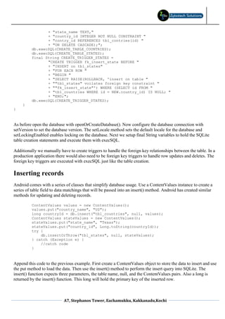 + "state_name TEXT,"
                 + "country_id INTEGER NOT NULL CONSTRAINT "
                 + "contry_id REFERENCES tbl_contries(id) "
                 + "ON DELETE CASCADE);";
          db.execSQL(CREATE_TABLE_COUNTRIES);
          db.execSQL(CREATE_TABLE_STATES);
          final String CREATE_TRIGGER_STATES =
                 "CREATE TRIGGER fk_insert_state BEFORE "
                 + "INSERT on tbl_states"
                 + "FOR EACH ROW "
                 + "BEGIN "
                 + "SELECT RAISE(ROLLBACK, 'insert on table "
                 + ""tbl_states" voilates foreign key constraint "
                 + ""fk_insert_state"') WHERE (SELECT id FROM "
                 + "tbl_countries WHERE id = NEW.country_id) IS NULL; "
                 + "END;";
          db.execSQL(CREATE_TRIGGER_STATES);
     }
}



As before open the database with openOrCreateDatabase(). Now configure the database connection with
setVersion to set the database version. The setLocale method sets the default locale for the database and
setLockingEnabled enables locking on the database. Next we setup final String variables to hold the SQLite
table creation statements and execute them with execSQL.

Additionally we manually have to create triggers to handle the foreign key relationships between the table. In a
production application there would also need to be foreign key triggers to handle row updates and deletes. The
foreign key triggers are executed with execSQL just like the table creation.

Inserting records
Android comes with a series of classes that simplify database usage. Use a ContentValues instance to create a
series of table field to data matchings that will be passed into an insert() method. Android has created similar
methods for updating and deleting records.

          ContentValues values = new ContentValues();
          values.put("country_name", "US");
          long countryId = db.insert("tbl_countries", null, values);
          ContentValues stateValues = new ContentValues();
          stateValues.put("state_name", "Texas");
          stateValues.put("country_id", Long.toString(countryId));
          try {
              db.insertOrThrow("tbl_states", null, stateValues);
          } catch (Exception e) {
              //catch code
          }



Append this code to the previous example. First create a ContentValues object to store the data to insert and use
the put method to load the data. Then use the insert() method to perform the insert query into SQLite. The
insert() function expects three parameters, the table name, null, and the ContentValues pairs. Also a long is
returned by the insert() function. This long will hold the primary key of the inserted row.



                            A7, Stephanos Tower, Eachamukku, Kakkanadu,Kochi
 