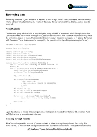 Retrieving data
Retrieving data from SQLite databases in Android is done using Cursors. The Android SQLite query method
returns a Cursor object containing the results of the query. To use Cursors android.database.Cursor must be
imported.

About Cursors

Cursors store query result records in rows and grant many methods to access and iterate through the records.
Cursors should be closed when no longer used, and will be deactivated with a call to Cursor.deactivate() when
the application pauses or exists. On resume the Cursor.requery() statement is executed to re-enable the Cursor
with fresh data. These functions can be managed by the parent Activity by calling startManagingCursor().

package higherpass.TestingData;

import java.util.Locale;

import   android.app.Activity;
import   android.os.Bundle;
import   android.content.ContentValues;
import   android.database.Cursor;
import   android.database.sqlite.SQLiteDatabase;

public class TestingData extends Activity {
    /** Called when the activity is first created. */
    @Override
    public void onCreate(Bundle savedInstanceState) {
        super.onCreate(savedInstanceState);
        setContentView(R.layout.main);

          SQLiteDatabase db;

          db = openOrCreateDatabase(
                 "TestingData.db"
                 , SQLiteDatabase.CREATE_IF_NECESSARY
                 , null
                 );
          db.setVersion(1);
          db.setLocale(Locale.getDefault());
          db.setLockingEnabled(true);

          Cursor cur = db.query("tbl_countries",
                 null, null, null, null, null, null);

          cur.close();
     }
}



Open the database as before. The query performed will return all records from the table tbl_countries. Next
we'll look at how to access the data returned.

Iterating through records

The Cursor class provides a couple of simple methods to allow iterating through Cursor data easily. Use
moveToFirst() to position the Cursor pointer at the first record then use the moveToNext() function to iterate
                            A7, Stephanos Tower, Eachamukku, Kakkanadu,Kochi
 