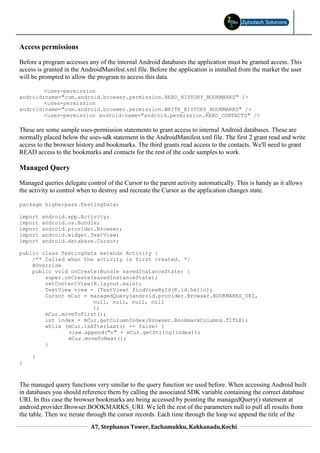Access permissions

Before a program accesses any of the internal Android databases the application must be granted access. This
access is granted in the AndroidManifest.xml file. Before the application is installed from the market the user
will be prompted to allow the program to access this data.

        <uses-permission
android:name="com.android.browser.permission.READ_HISTORY_BOOKMARKS" />
        <uses-permission
android:name="com.android.broswer.permission.WRITE_HISTORY_BOOKMARKS" />
        <uses-permission android:name="android.permission.READ_CONTACTS" />

These are some sample uses-permission statements to grant access to internal Android databases. These are
normally placed below the uses-sdk statement in the AndroidManifest.xml file. The first 2 grant read and write
access to the browser history and bookmarks. The third grants read access to the contacts. We'll need to grant
READ access to the bookmarks and contacts for the rest of the code samples to work.

Managed Query

Managed queries delegate control of the Cursor to the parent activity automatically. This is handy as it allows
the activity to control when to destroy and recreate the Cursor as the application changes state.

package higherpass.TestingData;

import   android.app.Activity;
import   android.os.Bundle;
import   android.provider.Browser;
import   android.widget.TextView;
import   android.database.Cursor;

public class TestingData extends Activity {
    /** Called when the activity is first created. */
    @Override
    public void onCreate(Bundle savedInstanceState) {
        super.onCreate(savedInstanceState);
        setContentView(R.layout.main);
        TextView view = (TextView) findViewById(R.id.hello);
        Cursor mCur = managedQuery(android.provider.Browser.BOOKMARKS_URI,
                       null, null, null, null
                       );
        mCur.moveToFirst();
        int index = mCur.getColumnIndex(Browser.BookmarkColumns.TITLE);
        while (mCur.isAfterLast() == false) {
               view.append("n" + mCur.getString(index));
               mCur.moveToNext();
        }

     }
}



The managed query functions very similar to the query function we used before. When accessing Android built
in databases you should reference them by calling the associated SDK variable containing the correct database
URI. In this case the browser bookmarks are being accessed by pointing the managedQuery() statement at
android.provider.Browser.BOOKMARKS_URI. We left the rest of the parameters null to pull all results from
the table. Then we iterate through the cursor records. Each time through the loop we append the title of the
                            A7, Stephanos Tower, Eachamukku, Kakkanadu,Kochi
 