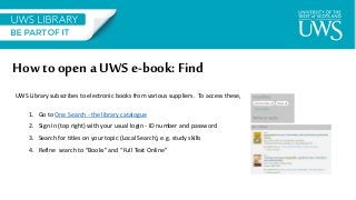 How to opena UWS e-book: Find
UWS Library subscribes to electronic books from various suppliers. To access these,
1. Go to One Search - the library catalogue
2. Sign In (top right) with your usual login - ID number and password
3. Search for titles on your topic (Local Search), e.g. study skills
4. Refine search to “Books” and “Full Text Online”
 