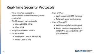 17
Real-Time Security Protocols
 “Real-time” as opposed to
asynchronous communication (secure
email, etc)
 WeOS support two protocols
 OpenVPN (SSL VPN)
 IPsec VPN
 Roughly equivalent service
 Encapsulation
 OpenVPN: Layer-4 (UDP/TCP)
 IPsec: Layer-3 (IP)
 Pros of IPsec
 Well recognized IETF standard
 Relatively good performance
 Pros of OpenVPN
 Widespread platform support
 Easier to setup (in particular if
VPN GW is placed behind a 3rd
party firewall)
 