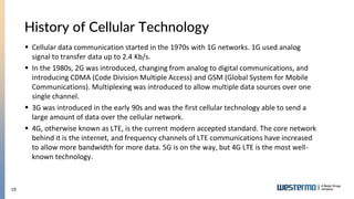 19
 Cellular data communication started in the 1970s with 1G networks. 1G used analog
signal to transfer data up to 2.4 Kb/s.
 In the 1980s, 2G was introduced, changing from analog to digital communications, and
introducing CDMA (Code Division Multiple Access) and GSM (Global System for Mobile
Communications). Multiplexing was introduced to allow multiple data sources over one
single channel.
 3G was introduced in the early 90s and was the first cellular technology able to send a
large amount of data over the cellular network.
 4G, otherwise known as LTE, is the current modern accepted standard. The core network
behind it is the internet, and frequency channels of LTE communications have increased
to allow more bandwidth for more data. 5G is on the way, but 4G LTE is the most well-
known technology.
History of Cellular Technology
 