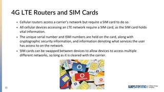 21
4G LTE Routers and SIM Cards
 Cellular routers access a carrier’s network but require a SIM card to do so.
 All cellular devices accessing an LTE network require a SIM card, as the SIM card holds
vital information.
 The unique serial number and ISMI numbers are held on the card, along with
cryptographic security information, and information denoting what services the user
has access to on the network.
 SIM cards can be swapped between devices to allow devices to access multiple
different networks, so long as it is cleared with the carrier.
 