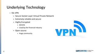 27
Underlying Technology
 SSL VPN
 Secure Socket Layer Virtual Private Network
 Extremely reliable and secure
 Highly Encrypted
 AES256
 Used by the financial industry
 Open source
 Huge community
 