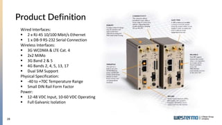 28
Product Definition
Wired Interfaces:
 2 x RJ-45 10/100 Mbit/s Ethernet
 1 x DB-9 RS-232 Serial Connection
Wireless Interfaces:
 3G WCDMA & LTE Cat. 4
 2x2 MiMo
 3G Band 2 & 5
 4G Bands 2, 4, 5, 13, 17
 Dual SIM Support
Physical Specification:
 -40 to +70C Temperature Range
 Small DIN Rail Form Factor
Power:
 12-48 VDC Input, 10-60 VDC Operating
 Full Galvanic Isolation
 