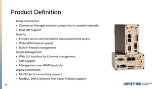 29
Product Definition
Always Connected
 Connection Manager ensures connectivity in crowded networks.
 Dual SIM Support
Security
 Ensures secure communication w/o unauthorized access
 Wide VPN Protocol support
 Built-In Firewall management
Simple Management
 Web GUI Interface for Ethernet management
 SMS Support
 Management over SNMP Available
Legacy Connectivity
 RS-232 Serial connectivity support
 Modbus, DNP3, Dynamic Peer Serial Protocol support
 