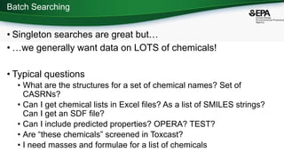 Batch Searching
• Singleton searches are great but…
• …we generally want data on LOTS of chemicals!
• Typical questions
• What are the structures for a set of chemical names? Set of
CASRNs?
• Can I get chemical lists in Excel files? As a list of SMILES strings?
Can I get an SDF file?
• Can I include predicted properties? OPERA? TEST?
• Are “these chemicals” screened in Toxcast?
• I need masses and formulae for a list of chemicals
 