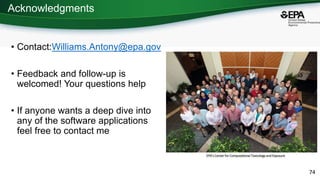 Acknowledgments
• Contact:Williams.Antony@epa.gov
• Feedback and follow-up is
welcomed! Your questions help
• If anyone wants a deep dive into
any of the software applications
feel free to contact me
74
EPA’s Center for Computational Toxicology and Exposure
 