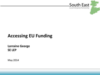 Accessing EU Funding
Lorraine George
SE LEP
May 2014
 