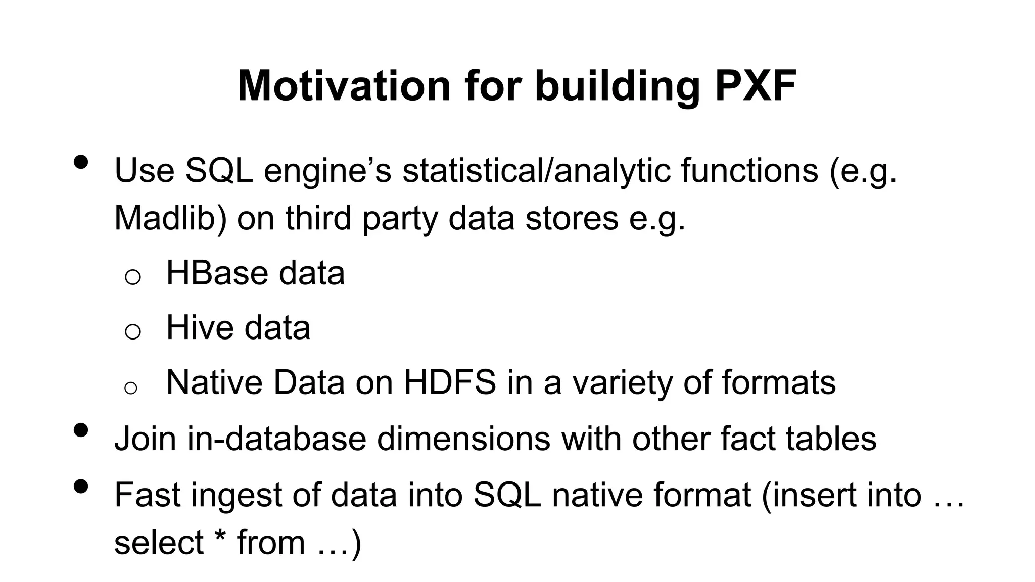 Motivation for building PXF
• Use SQL engine’s statistical/analytic functions (e.g.
Madlib) on third party data stores e.g.
o HBase data
o Hive data
o Native Data on HDFS in a variety of formats
• Join in-database dimensions with other fact tables
• Fast ingest of data into SQL native format (insert into …
select * from …)
 