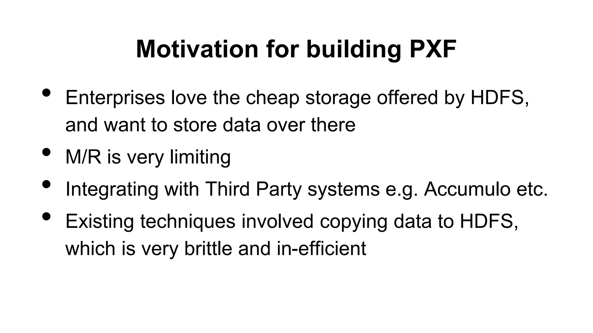 Motivation for building PXF
• Enterprises love the cheap storage offered by HDFS,
and want to store data over there
• M/R is very limiting
• Integrating with Third Party systems e.g. Accumulo etc.
• Existing techniques involved copying data to HDFS,
which is very brittle and in-efficient
 