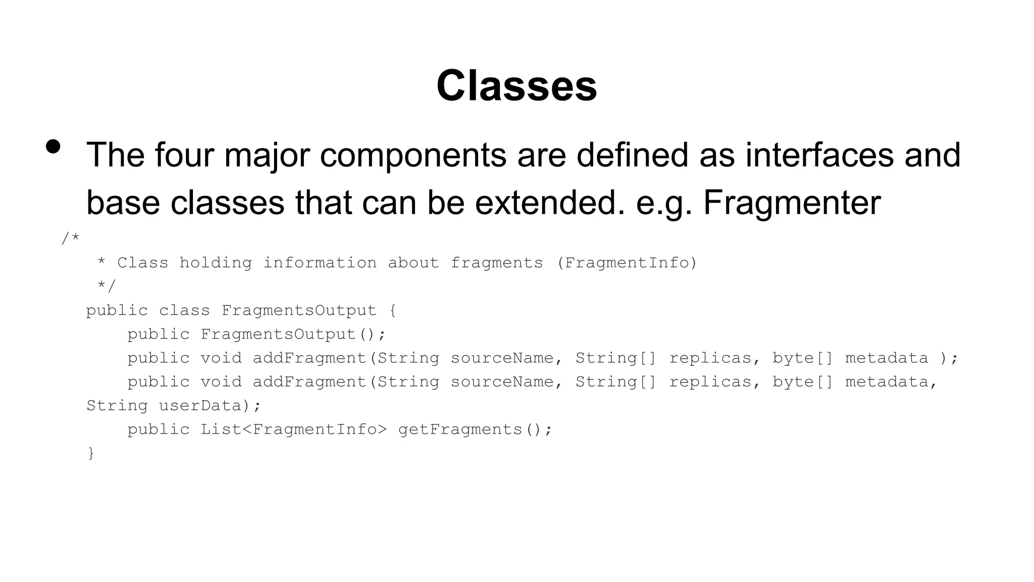 Classes
• The four major components are defined as interfaces and
base classes that can be extended. e.g. Fragmenter
/*
* Class holding information about fragments (FragmentInfo)
*/
public class FragmentsOutput {
public FragmentsOutput();
public void addFragment(String sourceName, String[] replicas, byte[] metadata );
public void addFragment(String sourceName, String[] replicas, byte[] metadata,
String userData);
public List<FragmentInfo> getFragments();
}
 
