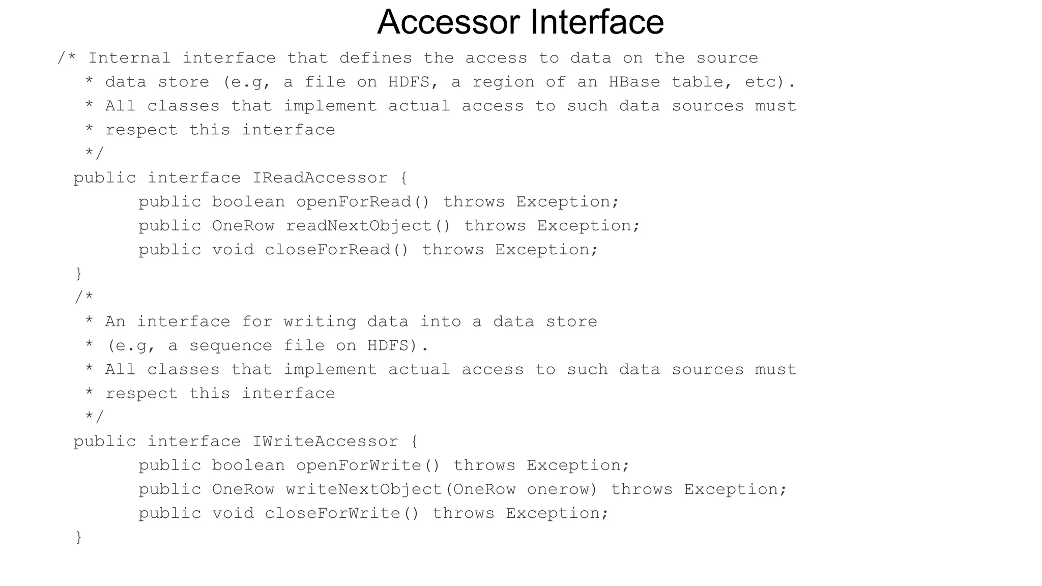 /* Internal interface that defines the access to data on the source
* data store (e.g, a file on HDFS, a region of an HBase table, etc).
* All classes that implement actual access to such data sources must
* respect this interface
*/
public interface IReadAccessor {
public boolean openForRead() throws Exception;
public OneRow readNextObject() throws Exception;
public void closeForRead() throws Exception;
}
/*
* An interface for writing data into a data store
* (e.g, a sequence file on HDFS).
* All classes that implement actual access to such data sources must
* respect this interface
*/
public interface IWriteAccessor {
public boolean openForWrite() throws Exception;
public OneRow writeNextObject(OneRow onerow) throws Exception;
public void closeForWrite() throws Exception;
}
Accessor Interface
 