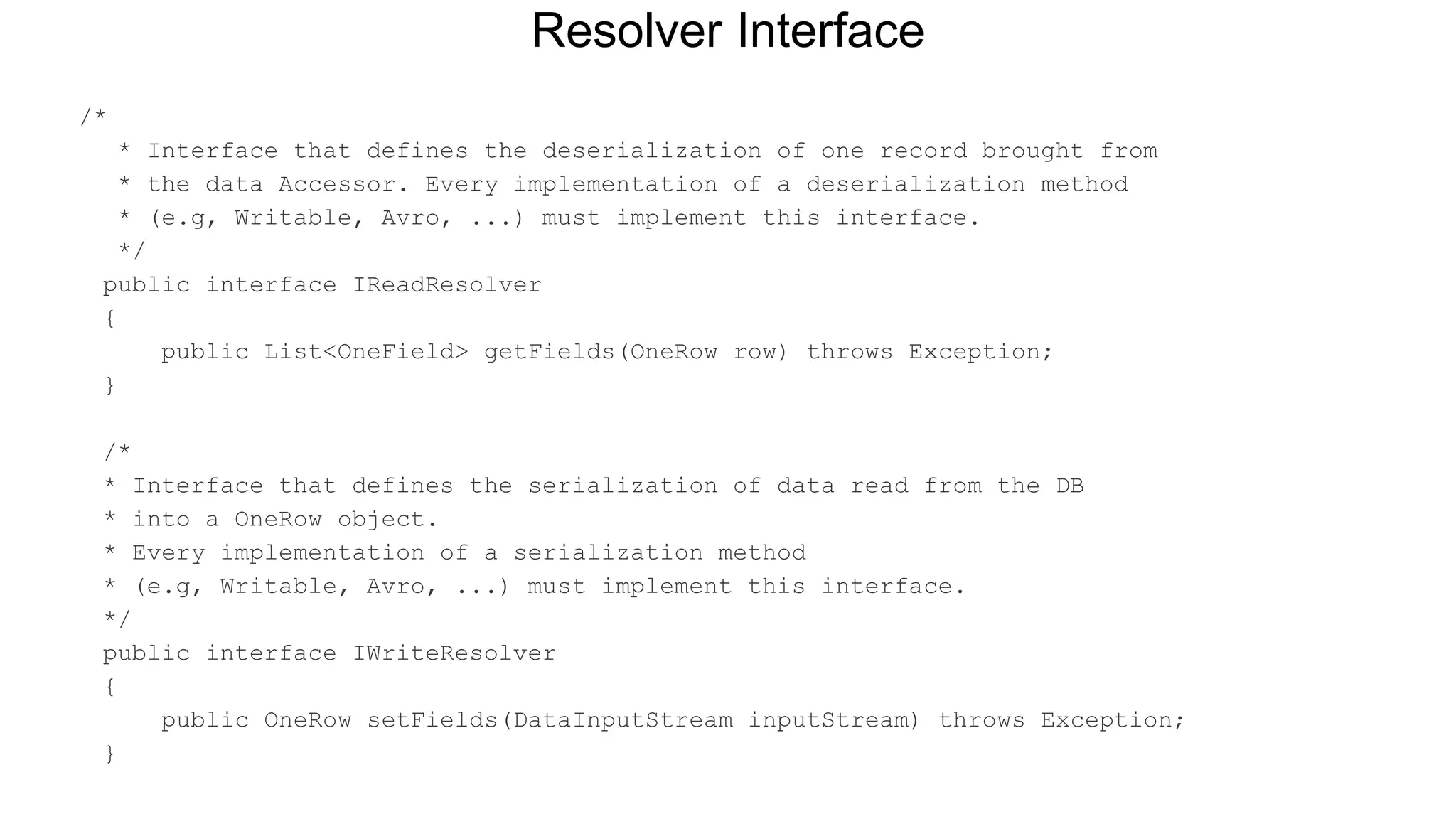 /*
* Interface that defines the deserialization of one record brought from
* the data Accessor. Every implementation of a deserialization method
* (e.g, Writable, Avro, ...) must implement this interface.
*/
public interface IReadResolver
{
public List<OneField> getFields(OneRow row) throws Exception;
}
/*
* Interface that defines the serialization of data read from the DB
* into a OneRow object.
* Every implementation of a serialization method
* (e.g, Writable, Avro, ...) must implement this interface.
*/
public interface IWriteResolver
{
public OneRow setFields(DataInputStream inputStream) throws Exception;
}
Resolver Interface
 
