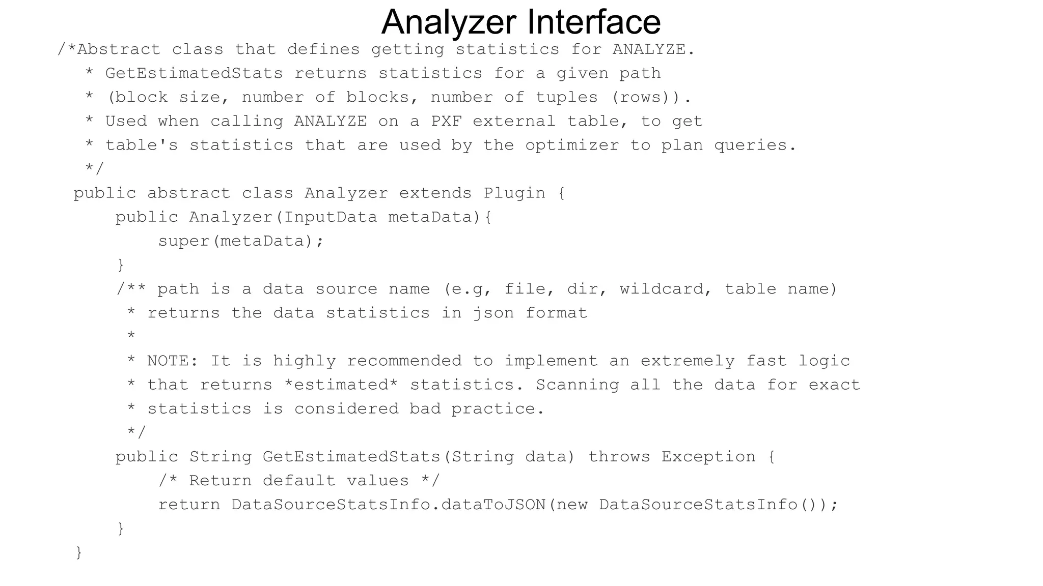 /*Abstract class that defines getting statistics for ANALYZE.
* GetEstimatedStats returns statistics for a given path
* (block size, number of blocks, number of tuples (rows)).
* Used when calling ANALYZE on a PXF external table, to get
* table's statistics that are used by the optimizer to plan queries.
*/
public abstract class Analyzer extends Plugin {
public Analyzer(InputData metaData){
super(metaData);
}
/** path is a data source name (e.g, file, dir, wildcard, table name)
* returns the data statistics in json format
*
* NOTE: It is highly recommended to implement an extremely fast logic
* that returns *estimated* statistics. Scanning all the data for exact
* statistics is considered bad practice.
*/
public String GetEstimatedStats(String data) throws Exception {
/* Return default values */
return DataSourceStatsInfo.dataToJSON(new DataSourceStatsInfo());
}
}
Analyzer Interface
 