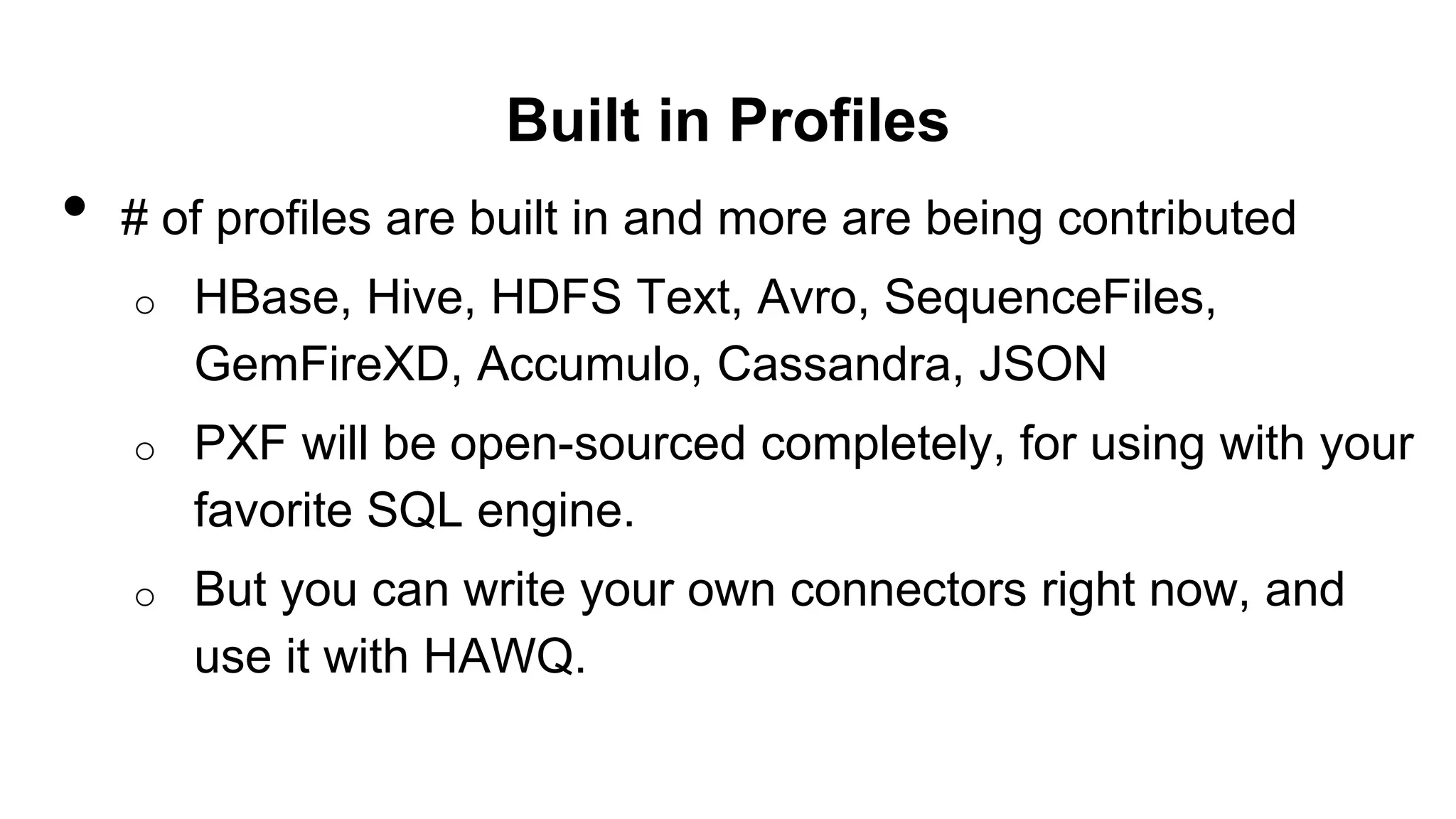 Built in Profiles
• # of profiles are built in and more are being contributed
o HBase, Hive, HDFS Text, Avro, SequenceFiles,
GemFireXD, Accumulo, Cassandra, JSON
o PXF will be open-sourced completely, for using with your
favorite SQL engine.
o But you can write your own connectors right now, and
use it with HAWQ.
 