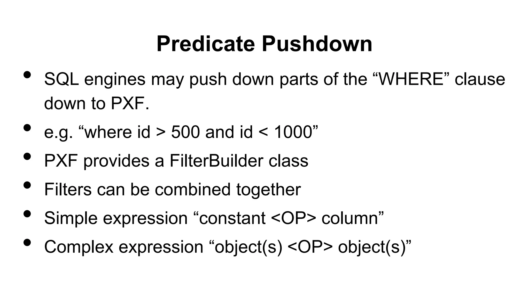 Predicate Pushdown
• SQL engines may push down parts of the “WHERE” clause
down to PXF.
• e.g. “where id > 500 and id < 1000”
• PXF provides a FilterBuilder class
• Filters can be combined together
• Simple expression “constant <OP> column”
• Complex expression “object(s) <OP> object(s)”
 